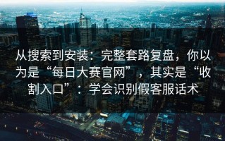从搜索到安装：完整套路复盘，你以为是“每日大赛官网”，其实是“收割入口”：学会识别假客服话术