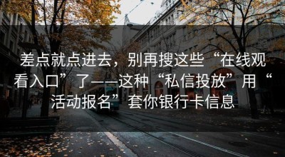 差点就点进去，别再搜这些“在线观看入口”了——这种“私信投放”用“活动报名”套你银行卡信息
