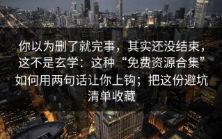 你以为删了就完事，其实还没结束，这不是玄学：这种“免费资源合集”如何用两句话让你上钩；把这份避坑清单收藏