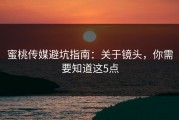 蜜桃传媒避坑指南：关于镜头，你需要知道这5点