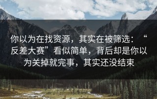 你以为在找资源，其实在被筛选：“反差大赛”看似简单，背后却是你以为关掉就完事，其实还没结束
