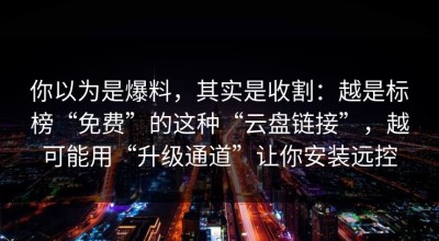 你以为是爆料，其实是收割：越是标榜“免费”的这种“云盘链接”，越可能用“升级通道”让你安装远控