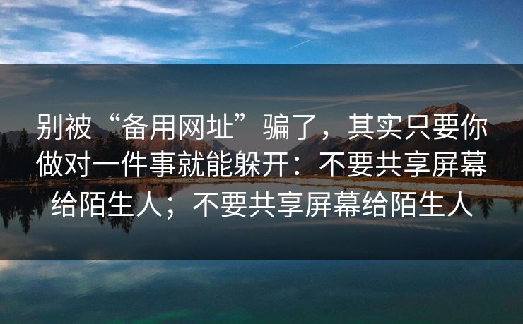 别被“备用网址”骗了，其实只要你做对一件事就能躲开：不要共享屏幕给陌生人；不要共享屏幕给陌生人-第1张图片-每日大赛免费播