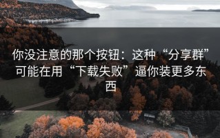 你没注意的那个按钮：这种“分享群”可能在用“下载失败”逼你装更多东西