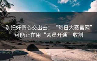 别把好奇心交出去：“每日大赛官网”可能正在用“会员开通”收割