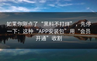 如果你刚点了“黑料不打烊”，先停一下：这种“APP安装包”用“会员开通”收割