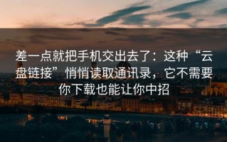 差一点就把手机交出去了：这种“云盘链接”悄悄读取通讯录，它不需要你下载也能让你中招