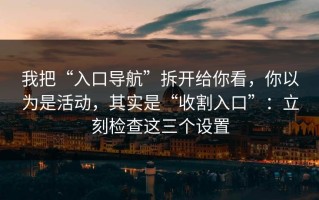 我把“入口导航”拆开给你看，你以为是活动，其实是“收割入口”：立刻检查这三个设置