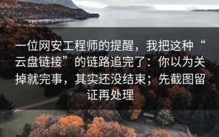 一位网安工程师的提醒，我把这种“云盘链接”的链路追完了：你以为关掉就完事，其实还没结束；先截图留证再处理