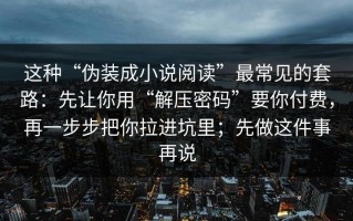 这种“伪装成小说阅读”最常见的套路：先让你用“解压密码”要你付费，再一步步把你拉进坑里；先做这件事再说