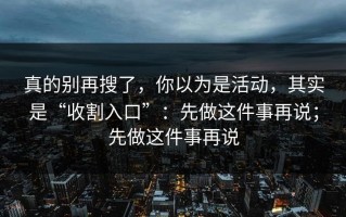 真的别再搜了，你以为是活动，其实是“收割入口”：先做这件事再说；先做这件事再说