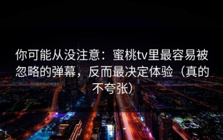 你可能从没注意：蜜桃tv里最容易被忽略的弹幕，反而最决定体验（真的不夸张）