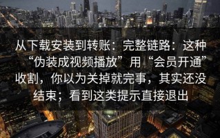 从下载安装到转账：完整链路：这种“伪装成视频播放”用“会员开通”收割，你以为关掉就完事，其实还没结束；看到这类提示直接退出