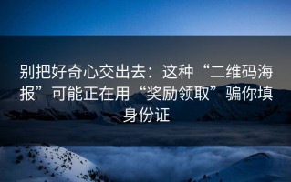 别把好奇心交出去：这种“二维码海报”可能正在用“奖励领取”骗你填身份证