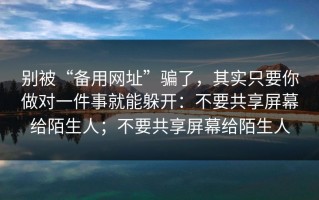 别被“备用网址”骗了，其实只要你做对一件事就能躲开：不要共享屏幕给陌生人；不要共享屏幕给陌生人