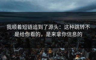 我顺着短链追到了源头：这种跳转不是给你看的，是来拿你信息的
