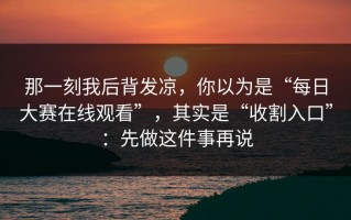 那一刻我后背发凉，你以为是“每日大赛在线观看”，其实是“收割入口”：先做这件事再说