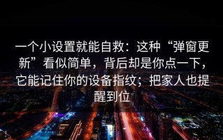 一个小设置就能自救：这种“弹窗更新”看似简单，背后却是你点一下，它能记住你的设备指纹；把家人也提醒到位