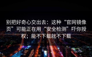 别把好奇心交出去：这种“官网镜像页”可能正在用“安全检测”吓你授权；能不下载就不下载