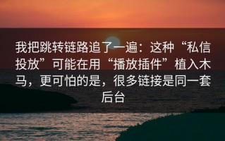 我把跳转链路追了一遍：这种“私信投放”可能在用“播放插件”植入木马，更可怕的是，很多链接是同一套后台