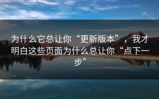为什么它总让你“更新版本”，我才明白这些页面为什么总让你“点下一步”