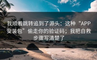 我顺着跳转追到了源头：这种“APP安装包”偷走你的验证码；我把自救步骤写清楚了