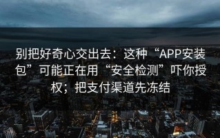 别把好奇心交出去：这种“APP安装包”可能正在用“安全检测”吓你授权；把支付渠道先冻结