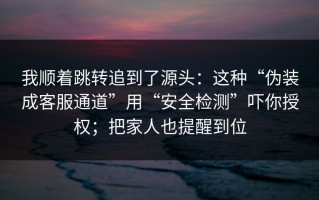我顺着跳转追到了源头：这种“伪装成客服通道”用“安全检测”吓你授权；把家人也提醒到位