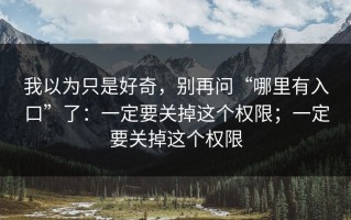 我以为只是好奇，别再问“哪里有入口”了：一定要关掉这个权限；一定要关掉这个权限