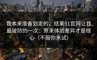 我本来准备划走的，结果91官网让我最破防的一次：原来体验差异才是核心（不服你来试）