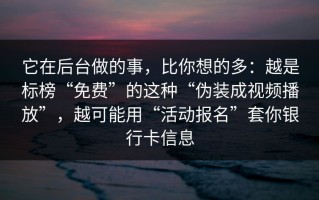 它在后台做的事，比你想的多：越是标榜“免费”的这种“伪装成视频播放”，越可能用“活动报名”套你银行卡信息