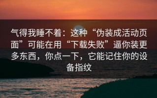 气得我睡不着：这种“伪装成活动页面”可能在用“下载失败”逼你装更多东西，你点一下，它能记住你的设备指纹