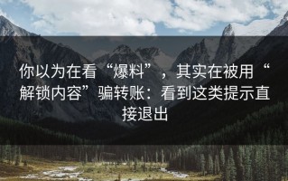你以为在看“爆料”，其实在被用“解锁内容”骗转账：看到这类提示直接退出