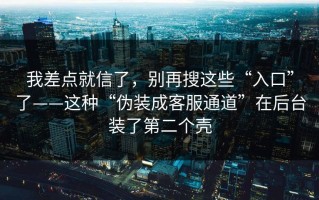 我差点就信了，别再搜这些“入口”了——这种“伪装成客服通道”在后台装了第二个壳