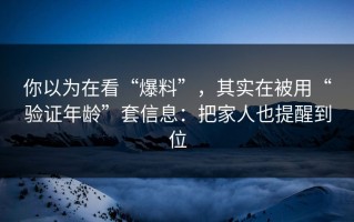 你以为在看“爆料”，其实在被用“验证年龄”套信息：把家人也提醒到位