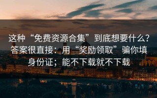 这种“免费资源合集”到底想要什么？答案很直接：用“奖励领取”骗你填身份证；能不下载就不下载