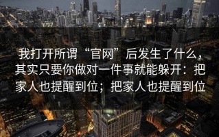 我打开所谓“官网”后发生了什么，其实只要你做对一件事就能躲开：把家人也提醒到位；把家人也提醒到位
