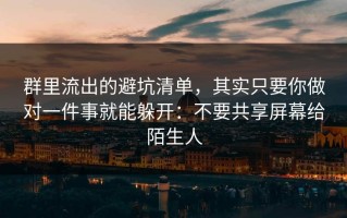 群里流出的避坑清单，其实只要你做对一件事就能躲开：不要共享屏幕给陌生人