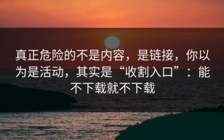真正危险的不是内容，是链接，你以为是活动，其实是“收割入口”：能不下载就不下载