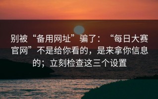 别被“备用网址”骗了：“每日大赛官网”不是给你看的，是来拿你信息的；立刻检查这三个设置