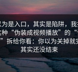 我以为是入口，其实是陷阱，我把这类这种“伪装成视频播放”的“话术脚本”拆给你看：你以为关掉就完事，其实还没结束