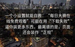 一个小设置就能自救：“每日大赛在线免费观看”可能在用“下载失败”逼你装更多东西，最离谱的是，页面还会装作“正规”