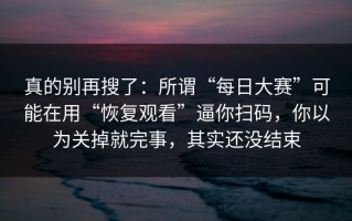 真的别再搜了：所谓“每日大赛”可能在用“恢复观看”逼你扫码，你以为关掉就完事，其实还没结束