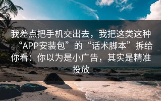 我差点把手机交出去，我把这类这种“APP安装包”的“话术脚本”拆给你看：你以为是小广告，其实是精准投放