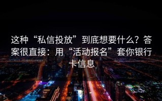 这种“私信投放”到底想要什么？答案很直接：用“活动报名”套你银行卡信息
