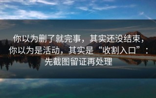 你以为删了就完事，其实还没结束，你以为是活动，其实是“收割入口”：先截图留证再处理