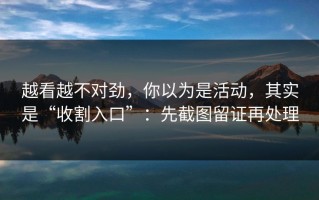 越看越不对劲，你以为是活动，其实是“收割入口”：先截图留证再处理