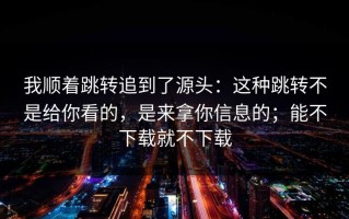 我顺着跳转追到了源头：这种跳转不是给你看的，是来拿你信息的；能不下载就不下载