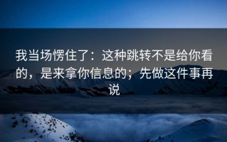 我当场愣住了：这种跳转不是给你看的，是来拿你信息的；先做这件事再说