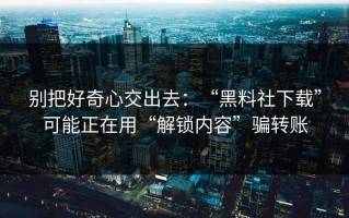 别把好奇心交出去：“黑料社下载”可能正在用“解锁内容”骗转账
